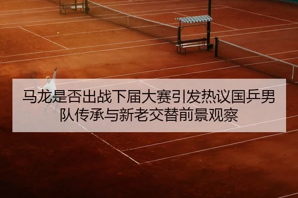 马龙是否出战下届大赛引发热议国乒男队传承与新老交替前景观察